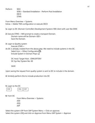 97
Perform      SICK
             SE06 > Standard Installation - Perform Post Installation
             DICO
             STMS

From Menu Overview > Systems
Extras > Delete TMS configuration or execute DICO

1. Login to DC (Domain Controller) Development System/ 000 client with user like DDIC

2. Execute STMS > Will prompt to create a transport Domain.
       Domain name will be Domain<SID>
       Save the Domain.

3. Login to Quality system
       Execute STMS >
As DC is already created from the above step. We need to include systems in the DC.
       Select Icon > Other Configuration [][]
       Include System in Domain Pops up

      DC Host/ Target Host : JOMLERTDEV
      DC Sys No/ System No: 00

      SAVE

Upon saving the request from quality system is sent to DC to include in the domain.

4. Similarly perform the to include production into DC




5. Login to the DC




6. From DC
             From Menu Overview > Systems
             JOD
             JOQ
             JOP

Select the system JOP from SAP System Menu > Click on approve.
Select the system JOQ and click on Approve from Menu SAP System > Approve
 