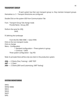 98
TRANSPORT GROUP

                      If each system has their own transport group i.e. they maintain transport groups
themselves i.e. 3 - Transport directories are configured.

Double Click on the system JOD from Communication Tab

From Transport Group Tab change mode
     Provide Name : Group_JOD

Perform the same for JOQ.
             SAVE.

7. Defining the Landscape

       From the DC/ 000/ DDIC > Goto STMS
Click on the icon transport routes
Click on change
Menu - Configuration
               > Standard configuration > Three systems in group.
               > Continue > SAVE
       Three system configuration - Say YES

Note: In principle there will be only one client in the production system.

JOQ --- 2 Clients [Test, Training] - UNIT TEST
JOP ---- 1 Client
JOD---- 2 Clients [DEV and Customizing, UNIT Testing]




SYSTEM MONITORING

SM51
SM50/ SM66
SM13
SM14
SM37
SP01
 