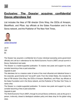 Downloaded from: justpaste.it/1sgei
Exclusive: The Dossier acquires confidential
Davos attendees list
List includes the likes of FBI director Chris Wray, the CEOs of Amazon,
BlackRock, and Pfizer, top officials at the Gates Foundation and in the
Soros network, and the Publisher of The New York Times,
Jordan Schachtel
Jan 9
325
80
The Dossier has acquired a confidential list of every individual (excluding some government
officials) who will be in attendance for the World Economic Forum’s (WEF) annual summit in
Davos, Switzerland next week.
The Dossier is a reader-supported publication. To receive new posts and support my work,
consider becoming a free or paid subscriber.
Upgrade to paid
The attendees list is a massive roster of some of the most influential and diabolical forces in
the corporate, governmental and “non-profit” world. From the United States, this includes the
likes of FBI director Chris Wray, the CEOs of Amazon, BlackRock, and Pfizer, top officials at
the Gates Foundation and in the Soros network, and the Publisher of The New York Times, to
name a few.
The Dossier is a reader-supported publication. To receive new posts and support my work,
consider becoming a free or paid subscriber.
Upgrade to paid
The World Economic Forum (WEF), through its annual Davos conference, acts as the go-to in
person, invite-only, closed to ideological outsiders policy and ideas shop for the global ruling
class.
 