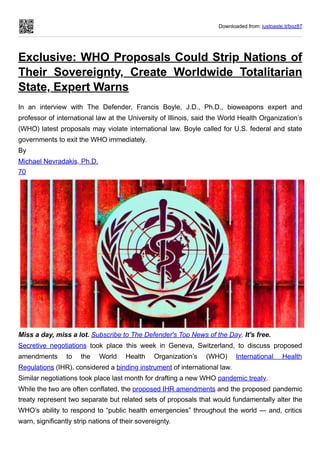 Downloaded from: justpaste.it/bqz87
Exclusive: WHO Proposals Could Strip Nations of
Their Sovereignty, Create Worldwide Totalitarian
State, Expert Warns
In an interview with The Defender, Francis Boyle, J.D., Ph.D., bioweapons expert and
professor of international law at the University of Illinois, said the World Health Organization’s
(WHO) latest proposals may violate international law. Boyle called for U.S. federal and state
governments to exit the WHO immediately.
By
Michael Nevradakis, Ph.D.
70
Miss a day, miss a lot. Subscribe to The Defender's Top News of the Day. It's free.
Secretive negotiations took place this week in Geneva, Switzerland, to discuss proposed
amendments to the World Health Organization’s (WHO) International Health
Regulations (IHR), considered a binding instrument of international law.
Similar negotiations took place last month for drafting a new WHO pandemic treaty.
While the two are often conflated, the proposed IHR amendments and the proposed pandemic
treaty represent two separate but related sets of proposals that would fundamentally alter the
WHO’s ability to respond to “public health emergencies” throughout the world — and, critics
warn, significantly strip nations of their sovereignty.
 