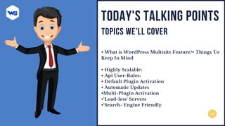 • What is WordPress Multisite Feature?• Things To
Keep In Mind
• Highly Scalable:
• Apt User-Roles:
• Default Plugin Activation
• Automatic Updates
•Multi-Plugin Activation
•‘Load-less’ Servers
•‘Search- Engine Friendly
TODAY'S TALKING POINTS
TOPICS WE'LL COVER
 