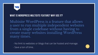 Multisite WordPress is a feature that allows
a user to run multiple independent websites
from a single codebase without having to
create many websites installing WordPress
many times.
WHAT IS WORDPRESS MULTISITE FEATURE? WHY USE IT?
- No limit to websites or blogs that can be hosted and manage.
- Save a ton of time..
 