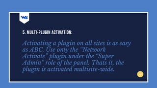 Activating a plugin on all sites is as easy
as ABC. Use only the “Network
Activate” plugin under the “Super
Admin” role of the panel. Thats it, the
plugin is activated multisite-wide.
5. MULTI-PLUGIN ACTIVATION:
 