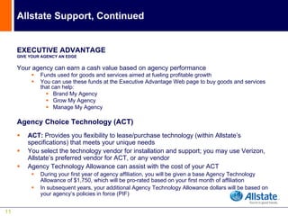 Allstate Support, Continued


     EXECUTIVE ADVANTAGE
     GIVE YOUR AGENCY AN EDGE


     Your agency can earn a cash value based on agency performance
              Funds used for goods and services aimed at fueling profitable growth
              You can use these funds at the Executive Advantage Web page to buy goods and services
              that can help:
                    Brand My Agency
                    Grow My Agency
                    Manage My Agency

     Agency Choice Technology (ACT)
         ACT: Provides you flexibility to lease/purchase technology (within Allstate’s
         specifications) that meets your unique needs
         You select the technology vendor for installation and support; you may use Verizon,
         Allstate’s preferred vendor for ACT, or any vendor
         Agency Technology Allowance can assist with the cost of your ACT
              During your first year of agency affiliation, you will be given a base Agency Technology
              Allowance of $1,750, which will be pro-rated based on your first month of affiliation
              In subsequent years, your additional Agency Technology Allowance dollars will be based on
              your agency’s policies in force (PIF)


11
 