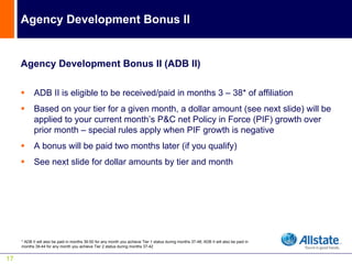 Agency Development Bonus II


     Agency Development Bonus II (ADB II)

            ADB II is eligible to be received/paid in months 3 – 38* of affiliation
            Based on your tier for a given month, a dollar amount (see next slide) will be
            applied to your current month’s P&C net Policy in Force (PIF) growth over
            prior month – special rules apply when PIF growth is negative
            A bonus will be paid two months later (if you qualify)
            See next slide for dollar amounts by tier and month




     * ADB II will also be paid in months 39-50 for any month you achieve Tier 1 status during months 37-48; ADB II will also be paid in
     months 39-44 for any month you achieve Tier 2 status during months 37-42


17
 