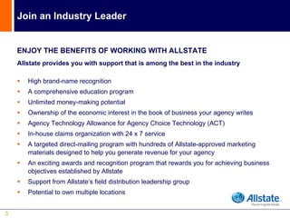 Join an Industry Leader


    ENJOY THE BENEFITS OF WORKING WITH ALLSTATE
    Allstate provides you with support that is among the best in the industry

       High brand-name recognition
       A comprehensive education program
       Unlimited money-making potential
       Ownership of the economic interest in the book of business your agency writes
       Agency Technology Allowance for Agency Choice Technology (ACT)
       In-house claims organization with 24 x 7 service
       A targeted direct-mailing program with hundreds of Allstate-approved marketing
       materials designed to help you generate revenue for your agency
       An exciting awards and recognition program that rewards you for achieving business
       objectives established by Allstate
       Support from Allstate’s field distribution leadership group
       Potential to own multiple locations


3
 