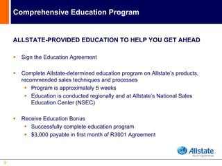 Comprehensive Education Program


    ALLSTATE-PROVIDED EDUCATION TO HELP YOU GET AHEAD

      Sign the Education Agreement

      Complete Allstate-determined education program on Allstate’s products,
      recommended sales techniques and processes
          Program is approximately 5 weeks
          Education is conducted regionally and at Allstate’s National Sales
          Education Center (NSEC)

      Receive Education Bonus
         Successfully complete education program
         $3,000 payable in first month of R3001 Agreement



9
 