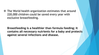  The World health organization estimates that around
220,000 children could be saved every year with
exclusive breastfeeding.
Breastfeeding is a healthier than formula feeding; it
contains all necessary nutrients for a baby and protects
against several infections and disease.
 
