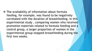  The availability of information about formula
feeding, for example, was found to be negatively
correlated with the duration of breastfeeding. In this
experimental study , comparing women who received
promotion materials related to formula feeding and a
control group, a larger proportion of women in the
experimental group stopped breastfeeding during the
first two weeks.
 