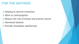 FOR THE MOTHERS
 Helping in uterine involution
 Work as contraception
 Reduce the risk of breast and ovarian cancer
 Hormonal balance
 Provide immediate satisfaction
 