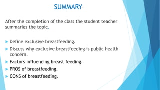 SUMMARY
After the completion of the class the student teacher
summaries the topic.
 Define exclusive breastfeeding.
 Discuss why exclusive breastfeeding is public health
concern.
 Factors influencing breast feeding.
 PROS of breastfeeding.
 CONS of breastfeeding.
 