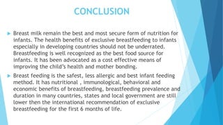 CONCLUSION
 Breast milk remain the best and most secure form of nutrition for
infants. The health benefits of exclusive breastfeeding to infants
especially in developing countries should not be underrated.
Breastfeeding is well recognized as the best food source for
infants. It has been advocated as a cost effective means of
improving the child’s health and mother bonding.
 Breast feeding is the safest, less allergic and best infant feeding
method. It has nutritional , immunological, behavioral and
economic benefits of breastfeeding, breastfeeding prevalence and
duration in many countries, states and local government are still
lower then the international recommendation of exclusive
breastfeeding for the first 6 months of life.
 