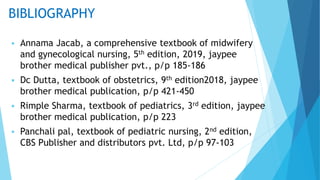 BIBLIOGRAPHY
 Annama Jacab, a comprehensive textbook of midwifery
and gynecological nursing, 5th edition, 2019, jaypee
brother medical publisher pvt., p/p 185-186
 Dc Dutta, textbook of obstetrics, 9th edition2018, jaypee
brother medical publication, p/p 421-450
 Rimple Sharma, textbook of pediatrics, 3rd edition, jaypee
brother medical publication, p/p 223
 Panchali pal, textbook of pediatric nursing, 2nd edition,
CBS Publisher and distributors pvt. Ltd, p/p 97-103
 