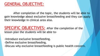 GENERAL OBJECTIVE:
After completion of the topic, the students will be able to
gain knowledge about exclusive breastfeeding and they can apply
their knowledge in clinical area also.
SPECIFIC OBJECTIVES: After the completion of the
lesson plan the students will be able to-
-Introduce exclusive breastfeeding.
-Define exclusive breastfeeding.
-Discuss why exclusive breastfeeding is public health concern.
 
