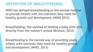DEFINITION OF BREASTFEEDING
 WHO has defined breastfeeding as the normal method
to provide infants with the nutrients they need for
healthy growth and development.(WHO,2013)
 Breastfeeding: the method of feeding a baby with milk
directly from the mother’s breast (Bristow, 2012)
 Breastfeeding is the normal way of providing young
infants with nutrients they need for healthy growth
and development (WHO, 2013)
 