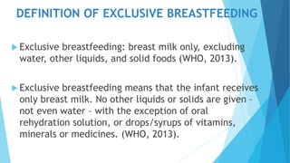 DEFINITION OF EXCLUSIVE BREASTFEEDING
 Exclusive breastfeeding: breast milk only, excluding
water, other liquids, and solid foods (WHO, 2013).
 Exclusive breastfeeding means that the infant receives
only breast milk. No other liquids or solids are given –
not even water – with the exception of oral
rehydration solution, or drops/syrups of vitamins,
minerals or medicines. (WHO, 2013).
 