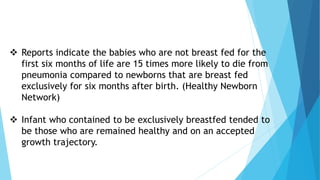  Reports indicate the babies who are not breast fed for the
first six months of life are 15 times more likely to die from
pneumonia compared to newborns that are breast fed
exclusively for six months after birth. (Healthy Newborn
Network)
 Infant who contained to be exclusively breastfed tended to
be those who are remained healthy and on an accepted
growth trajectory.
 