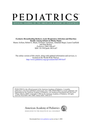 Exclusive Breastfeeding Reduces Acute Respiratory Infection and Diarrhea
                     Deaths Among Infants in Dhaka Slums
Shams Arifeen, Robert E. Black, Gretchen Antelman, Abdullah Baqui, Laura Caulfield
                                 and Stan Becker
                             Pediatrics 2001;108;e67
                           DOI: 10.1542/peds.108.4.e67



  The online version of this article, along with updated information and services, is
                         located on the World Wide Web at:
                http://www.pediatrics.org/cgi/content/full/108/4/e67




 PEDIATRICS is the official journal of the American Academy of Pediatrics. A monthly
 publication, it has been published continuously since 1948. PEDIATRICS is owned, published, and
 trademarked by the American Academy of Pediatrics, 141 Northwest Point Boulevard, Elk Grove
 Village, Illinois, 60007. Copyright © 2001 by the American Academy of Pediatrics. All rights
 reserved. Print ISSN: 0031-4005. Online ISSN: 1098-4275.




                       Downloaded from www.pediatrics.org by on June 2, 2009
 