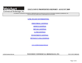 EXCLUSIVE PROPERTIES REPORT- AUGUST 2009

                     ENCLOSED IS A SUMMARY OF COMMERCIAL PROPERTIES BEING HANDLED EXCLUSIVELY BY WEICHERT COMMERCIAL BROKERAGE AND
                                                A LIST OF OUR SALES ASSOCIATES IN THEIR RESPECTIVE LOCATIONS




                                                 LINK TO LIST OF PERSONNEL


                                                        INDUSTRIAL LISTINGS

                                                            OFFICE LISTINGS
                                                            RETAIL LISTINGS

                                                             LAND LISTINGS

                                                        INVESTMENT LISTINGS

                                                      PENNSYLVANIA LISTINGS



                                                         www.weichertcommercial.com




weichertcommercial.com                          WEICHERT COMMERCIAL BROKERAGE, INC.                                              EXCLUSIVE BROKER




                                                                                                                                     Page 1 of 30
 