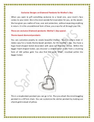 Exclusive Designs on Diamond Pendants for Mother’s Day
When you want to gift something exclusive to a loved one, your mom’s face
comes to your mind. She is the most wonderful incarnation for you, on the planet.
She has given you oodles of love, care and protection, without expecting anything
in return. It is this unconditional form of love, you crave for all through your life.
These are exclusive Diamond pendants- Mother’s Day special.
Theme-based diamond pendants
You can customize jewelry to create beautiful themes. ‘Heart is where mom is’
makes way for a lovely theme-based pendant, for this mother’s day. You have a
huge heart-shaped locket decorated with pave-cut diamond stones. Within the
bigger heart-shaped locket, you discover a smaller heart made from a stunning
form of 14K yellow gold. You also find the word ‘Mom’, inscribed within the
bigger locket.
This is a resplendent pendant you can go in for. Plus you attach the mind-boggling
pendant to a 30”mm chain. You can customize the similar pendant by making use
of pink gold instead of yellow.
 