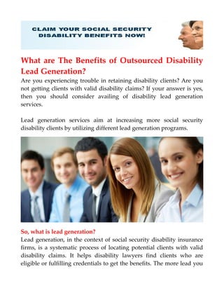 What are The Benefits of Outsourced Disability
Lead Generation?
Are you experiencing trouble in retaining disability clients? Are you
not getting clients with valid disability claims? If your answer is yes,
then you should consider availing of disability lead generation
services.
Lead generation services aim at increasing more social security
disability clients by utilizing different lead generation programs.
So, what is lead generation?
Lead generation, in the context of social security disability insurance
firms, is a systematic process of locating potential clients with valid
disability claims. It helps disability lawyers find clients who are
eligible or fulfilling credentials to get the benefits. The more lead you
 