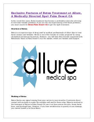 Exclusive Features of Botox Treatment at Allure,
A Medically Directed Spa® Palm Desert CA
In the recent few years, Botox treatment has become a preferable option for all trying
to overcome wrinkle problems. If you are the one experiencing a few facial problems,
you must search for Botox Palm Desert CA to get the right treatment.
Overview of Botox
Botox is an injection type of drug used by medical professionals of Allure Spa to treat
facial creases and wrinkles. Botox is one of the brands of a toxin prepared by using
clostridium botulinum bacterium. However, you will find other brands associated with
Botulinum Toxin in Palm Desert CA in the market, which are Xeomin and Dysport.
Working of Botox
Botox blocks any signal coming from your nerves to your muscles. It prevents direct
contact with muscles to make the wrinkles soft and let them relax. Experts involved in
the treatment of Botox in Palm Desert CA use it on lines across the eyes, frown facial
lines, and forehead lines. However, if you have wrinkles due to gravity or sun damage,
you cannot benefit a lot from Botox.
 