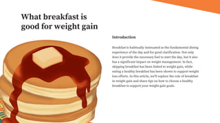 Breakfast is habitually insinuated as the fundamental dining
experience of the day and for good clarification. Not only
does it provide the necessary fuel to start the day, but it also
has a significant impact on weight management. In fact,
skipping breakfast has been linked to weight gain, while
eating a healthy breakfast has been shown to support weight
loss efforts. In this article, we'll explore the role of breakfast
in weight gain and share tips on how to choose a healthy
breakfast to support your weight gain goals.
Introduction
What breakfast is
good for weight gain
 