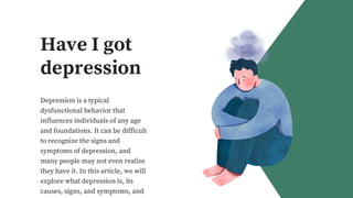 Have I got
depression
Depression is a typical
dysfunctional behavior that
influences individuals of any age
and foundations. It can be difficult
to recognize the signs and
symptoms of depression, and
many people may not even realize
they have it. In this article, we will
explore what depression is, its
causes, signs, and symptoms, and
 