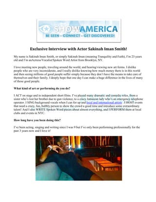 Exclusive Interview with Actor Sakinah Iman Smith!
My name is Sakinah Iman Smith, or simply Sakinah Iman (meaning Tranquility and Faith), I‟m 23 years
old and I‟m anActress/Vocalist/Spoken Word Artist from Brooklyn, NY.

I love meeting new people, traveling around the world, and hearing/viewing new art forms. I dislike
people who are very inconsiderate, and I really dislike knowing how much money there is in this world
and then seeing millions of good people suffer simply because they don‟t have the means to take care of
themselves and their family. I deeply hope that one day I can make a huge difference in the lives of many
of those good people.

What kind of art or performing do you do?

I ACT on stage and in independent short films. I‟ve played many dramatic and comedic roles, from a
sister who‟s lost her brother due to gun violence, to a crazy Jamaican lady who‟s an emergency telephone
operator. I SING background vocals when I can for up and local and international artists . I HOST events
that need a crazy, fun, bubbly person to show the crowd a good time and introduce some extraordinary
talent! And I also WRITE Spoken Word pieces about almost everything, and I PERFORM them at local
clubs and events in NYC.

How long have you been doing this?

I‟ve been acting, singing and writing since I was 9 but I‟ve only been performing professionally for the
past 3 years now and I love it!
 