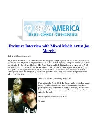 Exclusive Interview with Mixed Media Artist Joe
                    Morris!
Tell us a little about yourself.

My Name is Joe Morris. I’m a Mix Media Artist and paint everything from canvas, murals, motorcycles,
guitars and cars. My work is hanging in the walls of the Ultimate fighting Championship UFC, I’ve done
work for Buddy Guy, Chris Chelios, NHL, Roger Penske and Indy Racing league to name a few. A full
Bio of myself is on my website atwww.joemorrisart.com I like to race motorcycles, build motorcycles,
play guitar and paint guitars as well. When I’m not painting I direct photo shoots for Leo Burnett in
Chicago. My hands are always dirty in something creative. I also play Hockey and stop pucks for fun
when I have the time.

                                     What kind of art or performing do you do?

                                     I’m a mix media Artist. I feel like I’m an analog photoshop human
                                     being. From hand lettering to graphic applications, to collage,
                                     painting, drawing, and illustration I try to make my art immediate
                                     to the viewer that captures the soul of the work or image. I believe
                                     Art is for the soul.

                                     How long have you been doing this?

                                     15 years.
 