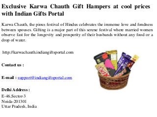 Exclusive Karwa Chauth Gift Hampers at cool prices
with Indian Gifts Portal
Karwa Chauth, the pious festival of Hindus celebrates the immense love and fondness
between spouses. Gifting is a major part of this serene festival where married women
observe fast for the longevity and prosperity of their husbands without any food or a
drop of water.
http://karwachauth.indiangiftsportal.com
Contact us :
E-mail : support@indiangiftsportal.com
Delhi Address :
E-46,Sector-3
Noida-201301
Uttar Pradesh, India

 