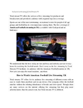 ExclusiveLiveStreamingbyTotalStreamsTV
Total stream TV offers the services of live streaming for producers and
broadcasters and provide its audience with exquisite top class coverage.
Sports are one of the most entertaining recreational events for people of all age
groups and football has its own importance among them. The live coverage of
American Football streaming in UK is available with Godspeed and no
hindrance.
We understand that the lives today are fast and busy and nobodycan wait to stay
home for watching the football match. Don’t worry as the live streaming by Total
Streams TV facilitates its audience with the American Football matches in UK.
Now you can enjoy the match anytime, anywhere.
How to Watch American Football Live Streaming UK
Total streams TV offers for its audience live streaming of different events with an
ease to watch them anywhere and on any device. Our company offers the football
matches without the irritating disturbance of breaks and slow speed. Though, there
are many services on the internet offering live streaming but they play more
advertisements than the actual event, but Total streams TV is different.
 