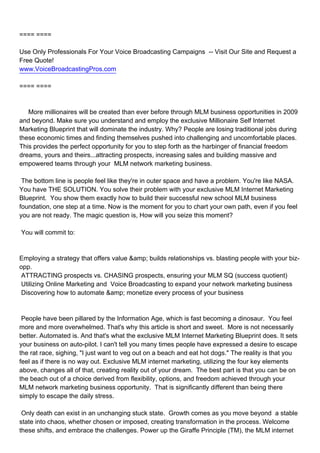 ==== ====

Use Only Professionals For Your Voice Broadcasting Campaigns -- Visit Our Site and Request a
Free Quote!
www.VoiceBroadcastingPros.com

==== ====



More millionaires will be created than ever before through MLM business opportunities in 2009
and beyond. Make sure you understand and employ the exclusive Millionaire Self Internet
Marketing Blueprint that will dominate the industry. Why? People are losing traditional jobs during
these economic times and finding themselves pushed into challenging and uncomfortable places.
This provides the perfect opportunity for you to step forth as the harbinger of financial freedom
dreams, yours and theirs...attracting prospects, increasing sales and building massive and
empowered teams through your MLM network marketing business.

The bottom line is people feel like they're in outer space and have a problem. You're like NASA.
You have THE SOLUTION. You solve their problem with your exclusive MLM Internet Marketing
Blueprint. You show them exactly how to build their successful new school MLM business
foundation, one step at a time. Now is the moment for you to chart your own path, even if you feel
you are not ready. The magic question is, How will you seize this moment?

You will commit to:



Employing a strategy that offers value &amp; builds relationships vs. blasting people with your biz-
opp.
 ATTRACTING prospects vs. CHASING prospects, ensuring your MLM SQ (success quotient)
 Utilizing Online Marketing and Voice Broadcasting to expand your network marketing business
 Discovering how to automate &amp; monetize every process of your business



People have been pillared by the Information Age, which is fast becoming a dinosaur. You feel
more and more overwhelmed. That's why this article is short and sweet. More is not necessarily
better. Automated is. And that's what the exclusive MLM Internet Marketing Blueprint does. It sets
your business on auto-pilot. I can't tell you many times people have expressed a desire to escape
the rat race, sighing, "I just want to veg out on a beach and eat hot dogs." The reality is that you
feel as if there is no way out. Exclusive MLM internet marketing, utilizing the four key elements
above, changes all of that, creating reality out of your dream. The best part is that you can be on
the beach out of a choice derived from flexibility, options, and freedom achieved through your
MLM network marketing business opportunity. That is significantly different than being there
simply to escape the daily stress.

Only death can exist in an unchanging stuck state. Growth comes as you move beyond a stable
state into chaos, whether chosen or imposed, creating transformation in the process. Welcome
these shifts, and embrace the challenges. Power up the Giraffe Principle (TM), the MLM internet
 