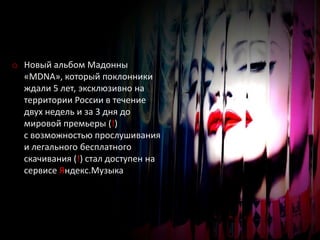 o Новый альбом Мадонны
  «MDNA», который поклонники
  ждали 5 лет, эксклюзивно на
  территории России в течение
  двух недель и за 3 дня до
  мировой премьеры (!)
  с возможностью прослушивания
  и легального бесплатного
  скачивания (!) стал доступен на
  сервисе Яндекс.Музыка
 
