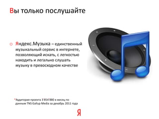 Вы только послушайте



o Яндекс.Музыка – единственный
  музыкальный сервис в интернете,
  позволяющий искать, с легкостью
  находить и легально слушать
  музыку в превосходном качестве




 *Аудитория проекта 3’854’880 в месяц по
  данным TNS Gallup Media за декабрь 2011 года
 
