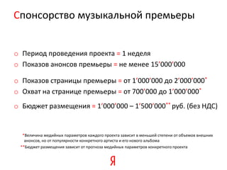 Cпонсорство музыкальной премьеры


o Период проведения проекта = 1 неделя
o Показов анонсов премьеры = не менее 15’000’000

o Показов страницы премьеры = от 1’000’000 до 2’000’000*
o Охват на странице премьеры = от 700’000 до 1’000’000*
o Бюджет размещения = 1’000’000 – 1’500’000** руб. (без НДС)


  *Величина медийных параметров каждого проекта зависит в меньшей степени от объемов внешних
   анонсов, но от популярности конкретного артиста и его нового альбома
 **Бюджет размещения зависит от прогноза медийных параметров конкретного проекта
 