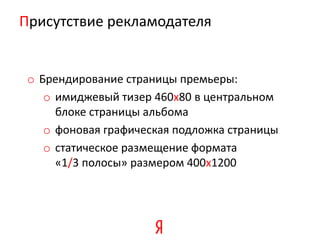 Присутствие рекламодателя


 o Брендирование страницы премьеры:
    o имиджевый тизер 460х80 в центральном
      блоке страницы альбома
    o фоновая графическая подложка страницы
    o статическое размещение формата
      «1/3 полосы» размером 400х1200
 