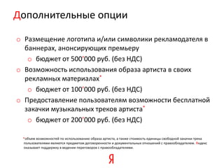 Дополнительные опции

o Размещение логотипа и/или символики рекламодателя в
  баннерах, анонсирующих премьеру
   o бюджет от 500’000 руб. (без НДС)
o Возможность использования образа артиста в своих
  рекламных материалах*
   o бюджет от 100’000 руб. (без НДС)
o Предоставление пользователям возможности бесплатной
  закачки музыкальных треков артиста*
   o бюджет от 200’000 руб. (без НДС)

 *объем возможностей по использованию образа артиста, а также стоимость единицы свободной закачки трека
 пользователями являются предметом договоренности и документальных отношений с правообладателем. Яндекс
 оказывает поддержку в ведении переговоров с правообладателями.
 