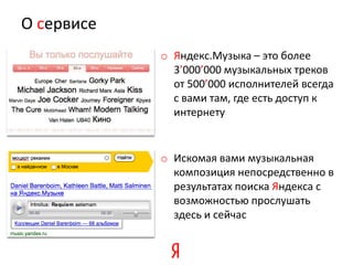 О сервисе
            o Яндекс.Музыка – это более
              3’000’000 музыкальных треков
              от 500’000 исполнителей всегда
              с вами там, где есть доступ к
              интернету


            o Искомая вами музыкальная
              композиция непосредственно в
              результатах поиска Яндекса с
              возможностью прослушать
              здесь и сейчас
 