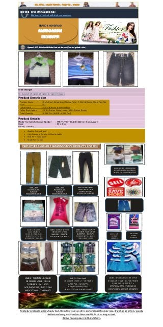 Products available while stocks last. Quantities are as offer and availability may vary. Duration of offer is supply
limited and may last from less than one WEEK to as long as last.
Advise for any more further details.
Big Elephant 3
Pieces Baby Boys
Shirt Jacket Jeans
Set Toddler Pants
Clothing D99
From Big Elephant
Price: $19.99
Average customer
review:
(6 customer reviews)
Size Range
2 - 3 years 4-5 years 5-6 years 6-7 years 7-8 years
Product Description
There is 2-3% difference according to manual measurement.
Please check the measurement chart carefully before you buy the item.
Please note that slight color difference should be acceptable due to the light and screen.
Please use cold water washing first time, and hand wash, to avoiding fades.
Size: Please check the size chart in gallery picture.
Product Details
Media Tex Sales Reference Number : MTI/M.MTCH-25/13012016 in Stock Apparel
Color : 04 / Style
Brand / Country :
Media Tex International
Working for the best with high performances
SELL OFFER - QUALITY PRDUCTS - MEDIA TEX – UPDATED
Apparel, SEO & Online Affiliate Product Services ( Trusted global seller )
FIND OTHER AVAILABLE AMAZING STOCK PRODUCTS FOR SELL
LABEL : TBDE
03 COLOR> S – XXL
14,000 PCS.
MTI//02/M.MTCH/3623
LABEL : TBDE
03 COLOR> S – XXL
10,000 PCS.
MTI//02/M.MTCH/3623
LABEL : BERSHKA (ZARA)
COLOR : 03>SIZE : 30-42
40,000 PC-$3.85/PC.
MTI/05/M.INT’L/03012016
LADIES SEXY SHORTS
LABEL : DENIMCO
COLOR : 06 > SIZE : S –XXL
10,000 PCS > $2.20 /PC.
MTI/06/M.INT’L/11012016
LABEL : CLASSIC EDITION
03 COLOR > S – XXL
5,000 PCS. - $2.00/PC.
MTI/07/M.INT’L/11012016
LABEL : VINTAGE SCRUFFS
03 COLOR > SIZE : 28-42
14,000 PCS. - $4.15/PC.
MTI/08/M.INT’L/11012016
TWILL CARGO SHORTS
LABEL : TOMMY HILFIGUR
05 COLOR > SIZE : 28-36
7,000 PCS. - $4.15/PC.
MTI/09/M.INT’L/09012016
MEN’S TWILL LONG PANT
LABEL : Nice Look
10 COLOR > SIZE : 2 – 10 YEARS
2,700 PCS. - $2.65/PC.
EKH/001/SHIRT/0701
BOY’S COTTON STRIPE SHORT
SLEEVE SHIRT
LABEL : DOLHOUSE > 03 STYLE
05 COLOR > SIZE : 04 – 06 YEARS
3,500 PCS. - $2.55/PC. >
MTI/10/M.MTCH/13012016
GIRL’S 100% ACRYLIC SWEATER
GIRL’S 100%
ACRYLIC
SWEATER
GIRL’S 100%
ACRYLIC
SWEATER
LABEL : LIVERGY – CVC BERMUDA
03 COLOR> S – XXL > 165,000 PCS.
$2.20/PC > MTI//02/M.MTCH/3623
BRAND & NON-BRAND
FASHIONABLE
EXCLUSIVE
Product Name : Kid’s-Boy’s Stripe Short Sleeve Polo + T-Shirt & Denim Short Pant Set
Style : 02.
Label Name : Santa Barbara & Nickelodeon
Fabric Description : 100% Cotton Single Jersey, 100% Cotton Denim
Total Quantity : 8,000 Pcs. (4,000 + 4,000 Pcs.)
 Quality Cotton Blend
 High Standard Quality & Comfortable
 Best Fit * Hand wash
 Made for Europe
 