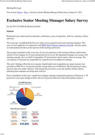 Exclusive Senior Meeting Manager Salary Survey                                  http://meetingsnet.com/news/sr_salary_survey0628/



         MeetingsNet Logo

         You are here: Home » News » Exclusive Senior Meeting Manager Salary Survey August 21, 2012



         Exclusive Senior Meeting Manager Salary Survey
         Jun 28, 2012 2:04 PM, By Barbara Scofidio

         Highlights


         Benchmark your salary based on education, certification, years of experience, staff size, meetings volume,
         and more

         Two years ago, we published the first-ever salary survey geared toward senior meeting managers. This
         year, we have updated it, in conjunction with SPIN (Senior Planners Industry Network), and once again,
         we hand-picked only those at the top level of the meetings profession.

         The average respondent in this survey has 18 years of experience in the meetings industry and has been
         with his or her company for 10 years and present job for seven. His department manages an average of 62
         meetings annually. Just over half of respondents (57 percent) have direct reports, three on average. The
         vast majority (73 percent) are responsible for corporate travel in addition to meetings.

         This year’s findings reflect the new economy. Significantly more respondents got salary increases last
         year than in 2009 (76 vs. 61 percent) and the average bonus was $1,000 more. But 82 percent got salary
         increases that were under 5 percent. And outsourcing was down, as was the number of direct reports,
         indicating that companies are doing more with less.

         Fewer respondents in this year’s sample have strategic meetings management programs (29 percent vs. 45
         percent two years ago), though of those who do, 65 percent either have taken them global or plan to.




1 de 8                                                                                                          21/08/2012 13:23
 