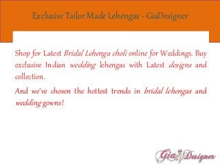 Exclusive Tailor Made Lehengas - GiaDesigner
Shop for Latest Bridal Lehenga choli online for Weddings. Buy
exclusive Indian wedding lehengas with Latest designs and
collection.
And we've chosen the hottest trends in bridal lehengas and
wedding gowns!
 