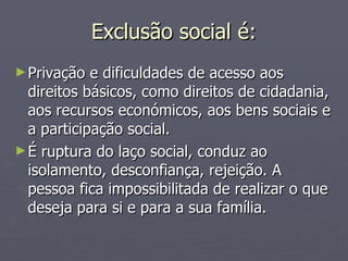 Exclusão social é: Privação e dificuldades de acesso aos direitos básicos, como direitos de cidadania, aos recursos económicos, aos bens sociais e a participação social. É ruptura do laço social, conduz ao isolamento, desconfiança, rejeição. A pessoa fica impossibilitada de realizar o que deseja para si e para a sua família. 