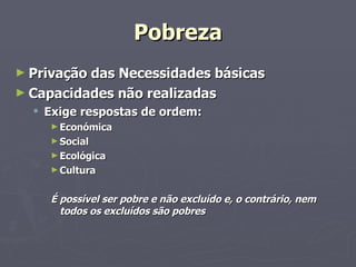Pobreza Privação das Necessidades básicas Capacidades não realizadas Exige respostas de ordem: Económica Social  Ecológica Cultura É possível ser pobre e não excluído e, o contrário, nem todos os excluídos são pobres  