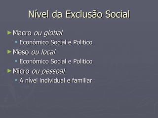 Nível da Exclusão Social Macro  ou global Económico Social e Politico Meso  ou local Económico Social e Politico Micro  ou pessoal A nível individual e familiar 