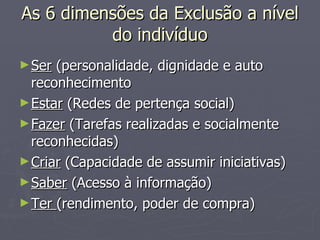 As 6 dimensões da Exclusão a nível do indivíduo Ser  (personalidade, dignidade e auto reconhecimento  Estar  (Redes de pertença social) Fazer  (Tarefas realizadas e socialmente reconhecidas) Criar  (Capacidade de assumir iniciativas) Saber  (Acesso à informação) Ter  (rendimento, poder de compra) 