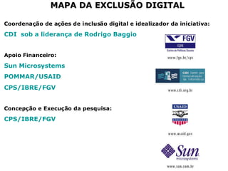 MAPA DA EXCLUSÃO DIGITALMAPA DA EXCLUSÃO DIGITAL
Coordenação de ações de inclusão digital e idealizador da iniciativa:
CDI sob a liderança de Rodrigo Baggio
Apoio Financeiro:
Sun Microsystems
POMMAR/USAID
CPS/IBRE/FGV
Concepção e Execução da pesquisa:
CPS/IBRE/FGV
 