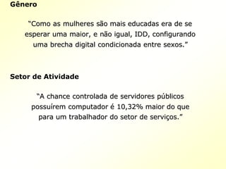 Gênero
““Como as mulheres sComo as mulheres sãão mais educadas era de seo mais educadas era de se
esperar uma maior, e nesperar uma maior, e nãão igual, IDD, configurandoo igual, IDD, configurando
uma brecha digital condicionada entre sexos.uma brecha digital condicionada entre sexos.””
Setor de Atividade
““A chance controlada de servidores pA chance controlada de servidores púúblicosblicos
possupossuíírem computadorrem computador éé 10,32% maior do que10,32% maior do que
para um trabalhador do setor de servipara um trabalhador do setor de serviçços.os.””
 