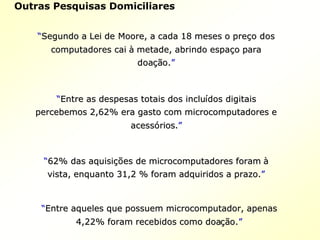 ““Segundo a Lei deSegundo a Lei de MooreMoore, a cada 18 meses o pre, a cada 18 meses o preçço doso dos
computadores caicomputadores cai àà metade, abrindo espametade, abrindo espaçço parao para
doadoaçãção.o.””
““Entre as despesas totais dos incluEntre as despesas totais dos incluíídos digitaisdos digitais
percebemos 2,62% era gasto com microcomputadores epercebemos 2,62% era gasto com microcomputadores e
acessacessóórios.rios.””
““62% das aquisi62% das aquisiçõções de microcomputadores forames de microcomputadores foram àà
vista, enquanto 31,2 % foram adquiridos a prazo.vista, enquanto 31,2 % foram adquiridos a prazo.””
““Entre aqueles que possuem microcomputador, apenasEntre aqueles que possuem microcomputador, apenas
4,22% foram recebidos como doa4,22% foram recebidos como doaçãção.o.””
Outras Pesquisas Domiciliares
 
