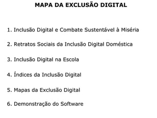 1.1. InclusInclusãão Digital e Combate Sustento Digital e Combate Sustentáávelvel àà MisMiséériaria
2. Retratos Sociais da Inclusão Digital Doméstica2. Retratos Sociais da Inclusão Digital Doméstica
3. Inclusão Digital na Escola3. Inclusão Digital na Escola
4. Índices da Inclusão Digital4. Índices da Inclusão Digital
5. Mapas da Exclusão Digital5. Mapas da Exclusão Digital
MAPA DA EXCLUSÃO DIGITALMAPA DA EXCLUSÃO DIGITAL
6. Demonstração do Software6. Demonstração do Software
 